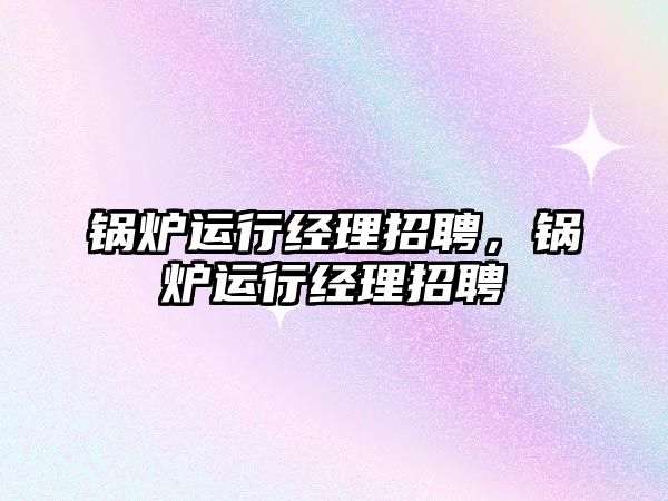 鍋爐運(yùn)行經(jīng)理招聘，鍋爐運(yùn)行經(jīng)理招聘
