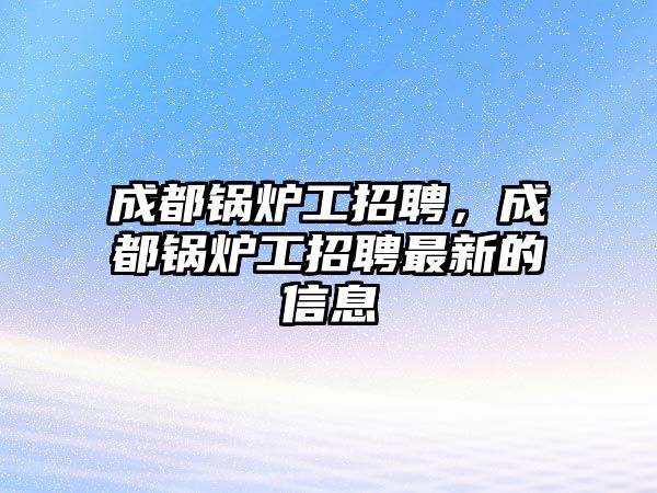 成都鍋爐工招聘，成都鍋爐工招聘最新的信息