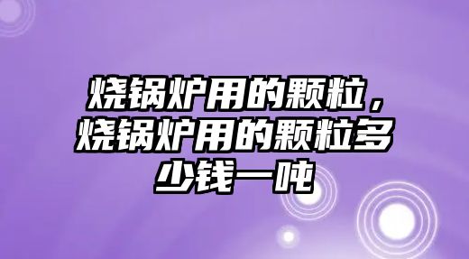 燒鍋爐用的顆粒，燒鍋爐用的顆粒多少錢一噸