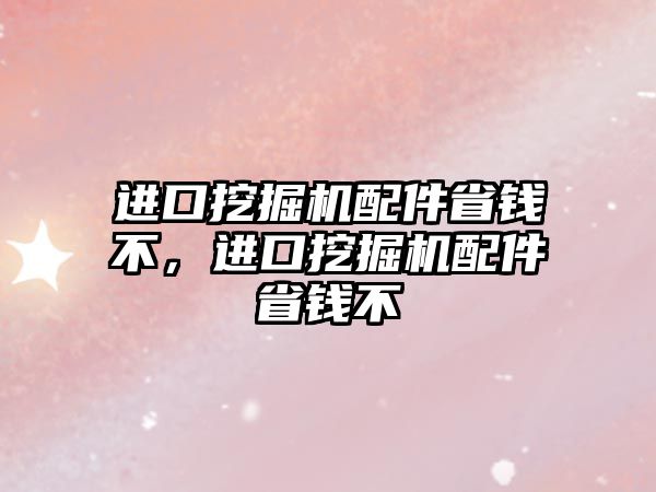 進(jìn)口挖掘機(jī)配件省錢不，進(jìn)口挖掘機(jī)配件省錢不