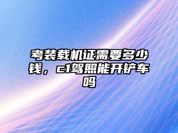 考裝載機(jī)證需要多少錢，c1駕照能開鏟車嗎