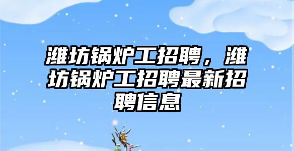 濰坊鍋爐工招聘，濰坊鍋爐工招聘最新招聘信息