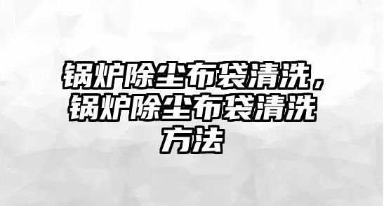 鍋爐除塵布袋清洗，鍋爐除塵布袋清洗方法