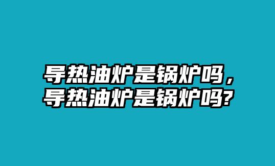 導(dǎo)熱油爐是鍋爐嗎，導(dǎo)熱油爐是鍋爐嗎?