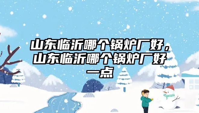 山東臨沂哪個鍋爐廠好，山東臨沂哪個鍋爐廠好一點