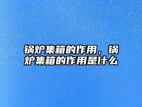 鍋爐集箱的作用，鍋爐集箱的作用是什么