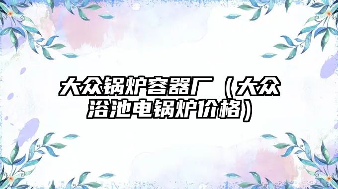 大眾鍋爐容器廠(chǎng)（大眾浴池電鍋爐價(jià)格）