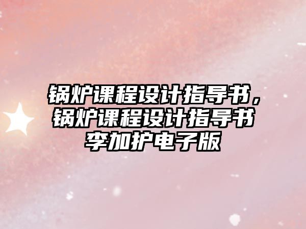 鍋爐課程設(shè)計(jì)指導(dǎo)書，鍋爐課程設(shè)計(jì)指導(dǎo)書李加護(hù)電子版