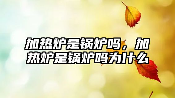 加熱爐是鍋爐嗎，加熱爐是鍋爐嗎為什么