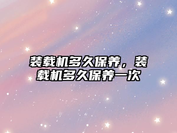 裝載機(jī)多久保養(yǎng)，裝載機(jī)多久保養(yǎng)一次