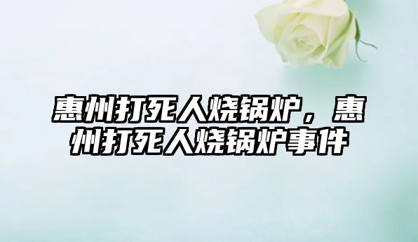惠州打死人燒鍋爐，惠州打死人燒鍋爐事件