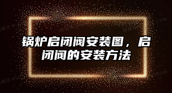 鍋爐啟閉閥安裝圖，啟閉閥的安裝方法