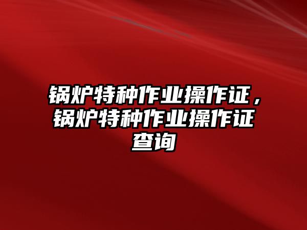 鍋爐特種作業(yè)操作證，鍋爐特種作業(yè)操作證查詢