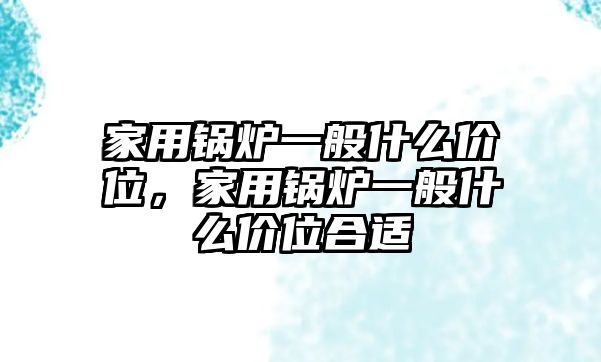 家用鍋爐一般什么價(jià)位，家用鍋爐一般什么價(jià)位合適
