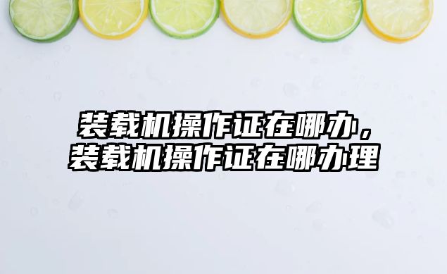 裝載機(jī)操作證在哪辦，裝載機(jī)操作證在哪辦理