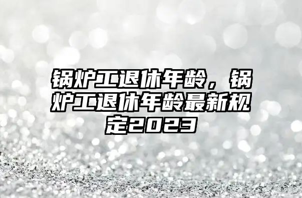 鍋爐工退休年齡，鍋爐工退休年齡最新規(guī)定2023