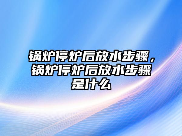 鍋爐停爐后放水步驟，鍋爐停爐后放水步驟是什么