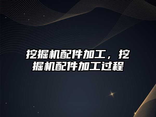 挖掘機配件加工，挖掘機配件加工過程