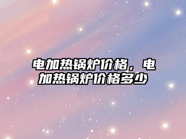 電加熱鍋爐價(jià)格，電加熱鍋爐價(jià)格多少