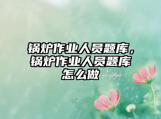 鍋爐作業(yè)人員題庫，鍋爐作業(yè)人員題庫怎么做