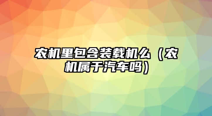 農(nóng)機(jī)里包含裝載機(jī)么（農(nóng)機(jī)屬于汽車嗎）