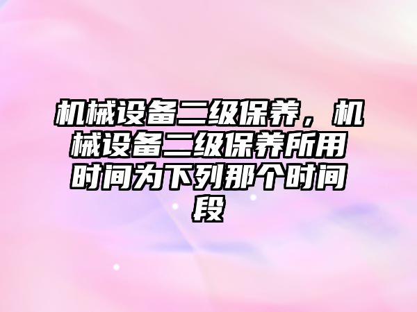 機(jī)械設(shè)備二級保養(yǎng)，機(jī)械設(shè)備二級保養(yǎng)所用時間為下列那個時間段