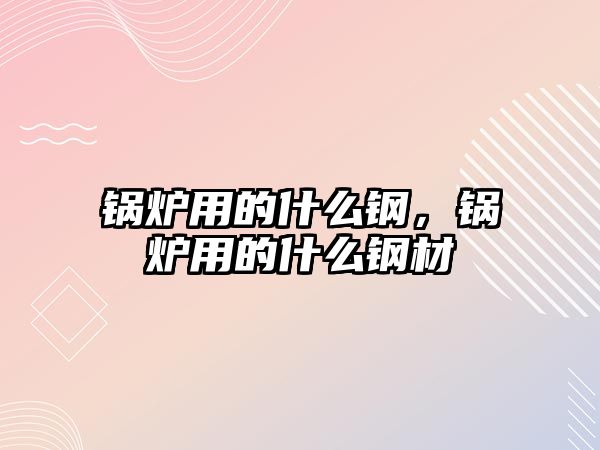 鍋爐用的什么鋼，鍋爐用的什么鋼材