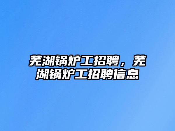 蕪湖鍋爐工招聘，蕪湖鍋爐工招聘信息