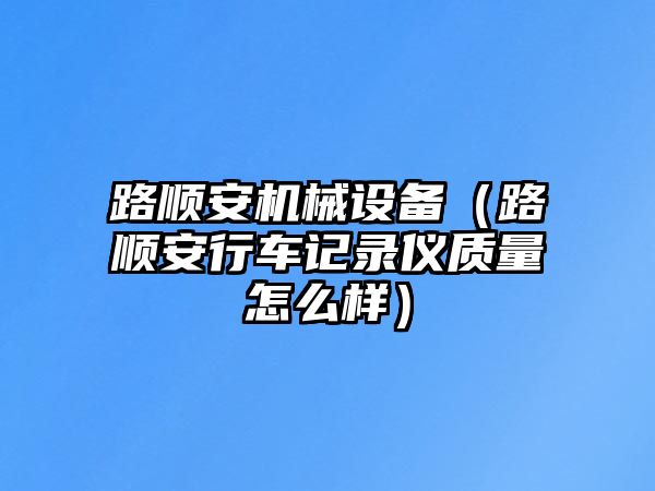 路順安機(jī)械設(shè)備（路順安行車記錄儀質(zhì)量怎么樣）