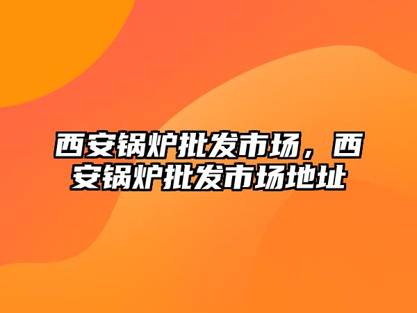 西安鍋爐批發(fā)市場(chǎng)，西安鍋爐批發(fā)市場(chǎng)地址