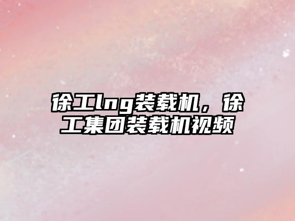 徐工lng裝載機，徐工集團裝載機視頻