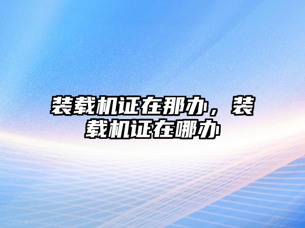 裝載機(jī)證在那辦，裝載機(jī)證在哪辦