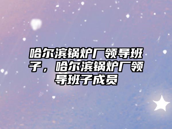 哈爾濱鍋爐廠領(lǐng)導(dǎo)班子，哈爾濱鍋爐廠領(lǐng)導(dǎo)班子成員