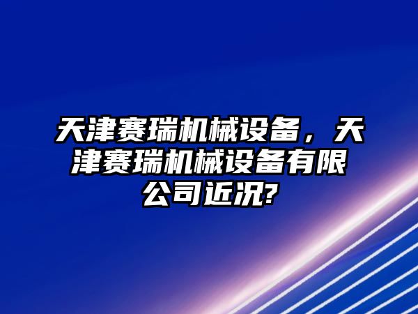 天津賽瑞機(jī)械設(shè)備，天津賽瑞機(jī)械設(shè)備有限公司近況?