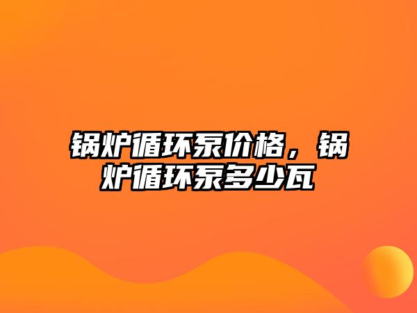 鍋爐循環(huán)泵價格，鍋爐循環(huán)泵多少瓦