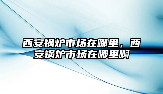 西安鍋爐市場在哪里，西安鍋爐市場在哪里啊