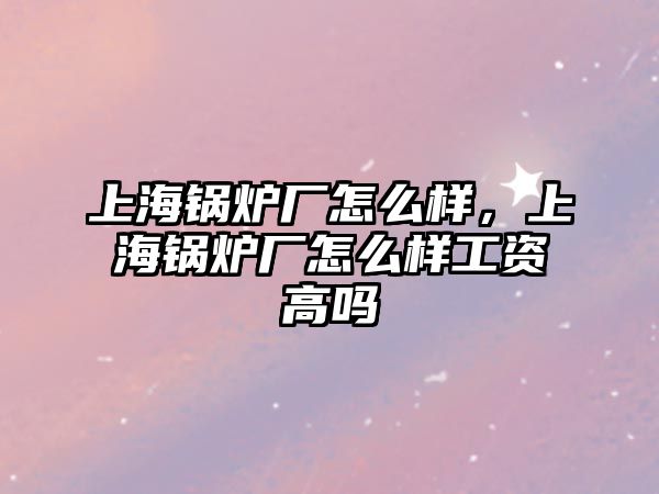 上海鍋爐廠怎么樣，上海鍋爐廠怎么樣工資高嗎