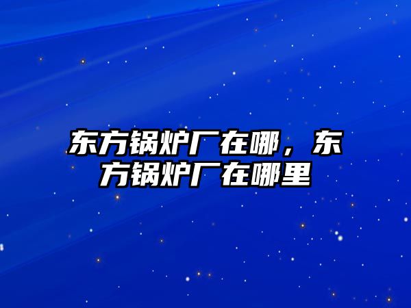 東方鍋爐廠在哪，東方鍋爐廠在哪里