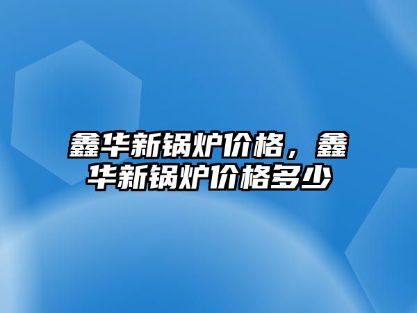 鑫華新鍋爐價(jià)格，鑫華新鍋爐價(jià)格多少