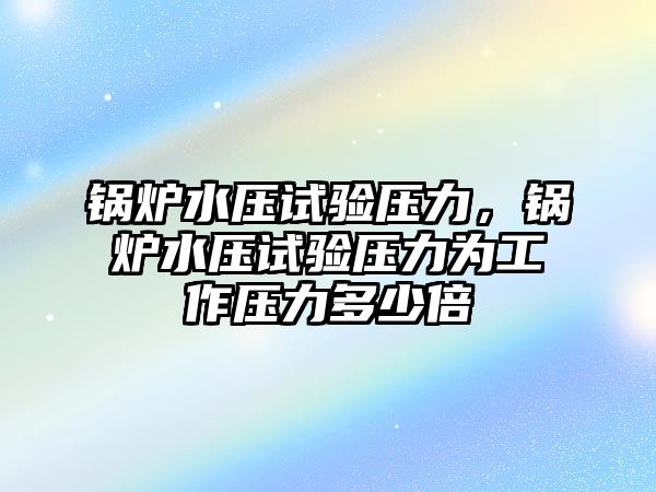 鍋爐水壓試驗壓力，鍋爐水壓試驗壓力為工作壓力多少倍
