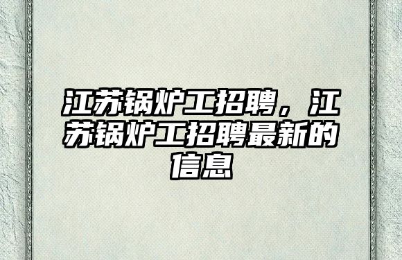 江蘇鍋爐工招聘，江蘇鍋爐工招聘最新的信息