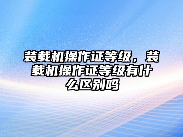裝載機操作證等級，裝載機操作證等級有什么區(qū)別嗎