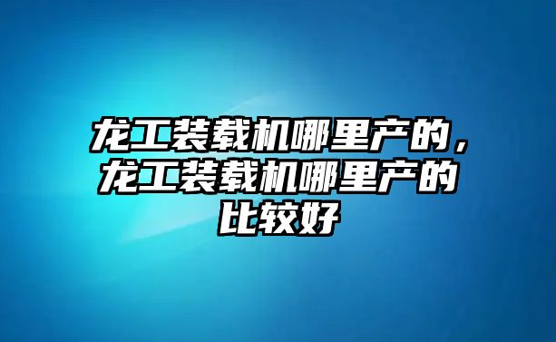 龍工裝載機哪里產的，龍工裝載機哪里產的比較好