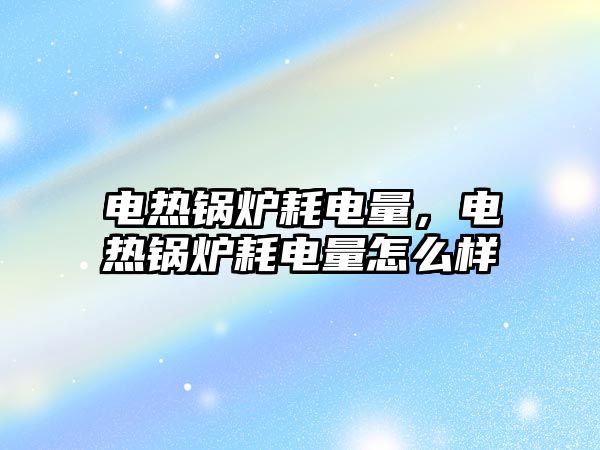 電熱鍋爐耗電量，電熱鍋爐耗電量怎么樣
