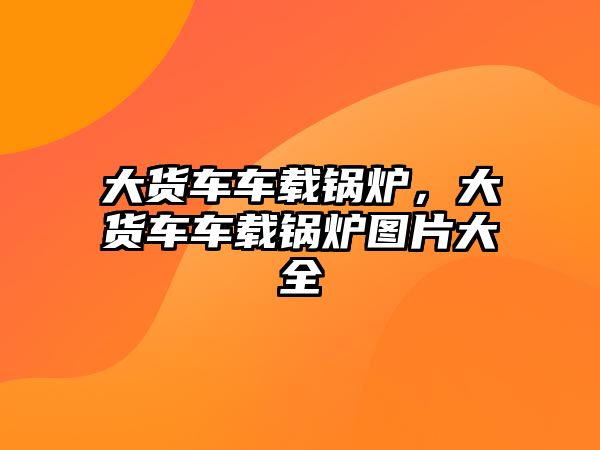 大貨車車載鍋爐，大貨車車載鍋爐圖片大全