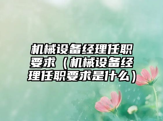 機(jī)械設(shè)備經(jīng)理任職要求（機(jī)械設(shè)備經(jīng)理任職要求是什么）