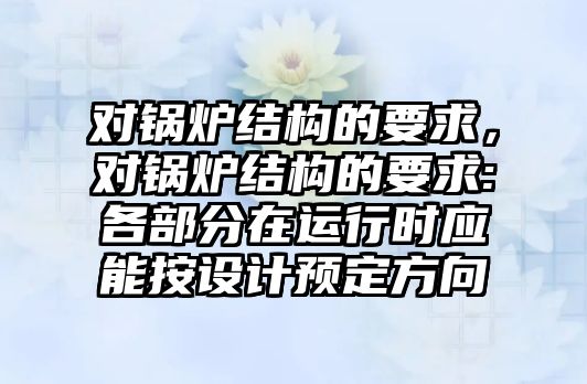 對鍋爐結(jié)構(gòu)的要求，對鍋爐結(jié)構(gòu)的要求:各部分在運行時應(yīng)能按設(shè)計預(yù)定方向