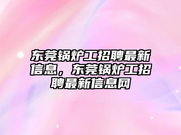 東莞鍋爐工招聘最新信息，東莞鍋爐工招聘最新信息網(wǎng)