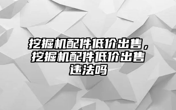 挖掘機配件低價出售，挖掘機配件低價出售違法嗎