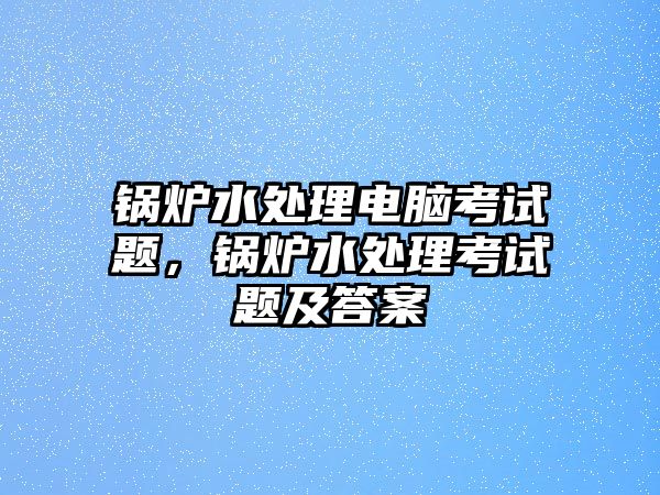 鍋爐水處理電腦考試題，鍋爐水處理考試題及答案